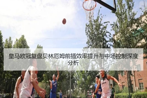 皇马欧冠复盘贝林厄姆前插效率提升与中场控制深度分析